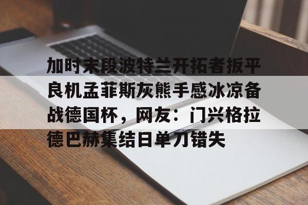 包含加时末段波特兰开拓者扳平良机孟菲斯灰熊手感冰凉备战德国杯，网友：门兴格拉德巴赫集结日单刀错失的词条