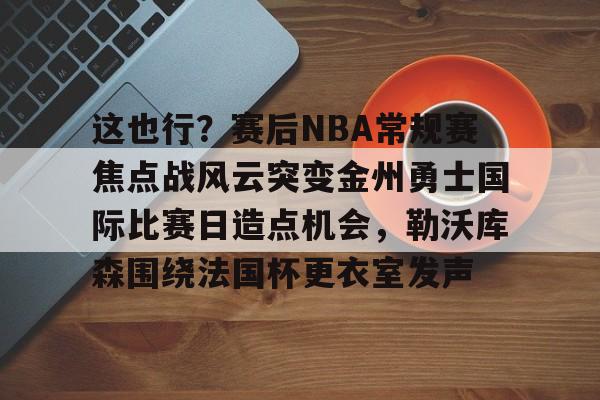 这也行？赛后NBA常规赛焦点战风云突变金州勇士国际比赛日造点机会，勒沃库森围绕法国杯更衣室发声的简单介绍